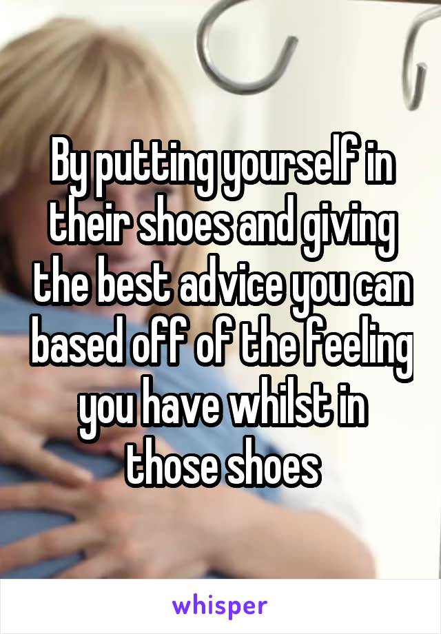 By putting yourself in their shoes and giving the best advice you can based off of the feeling you have whilst in those shoes