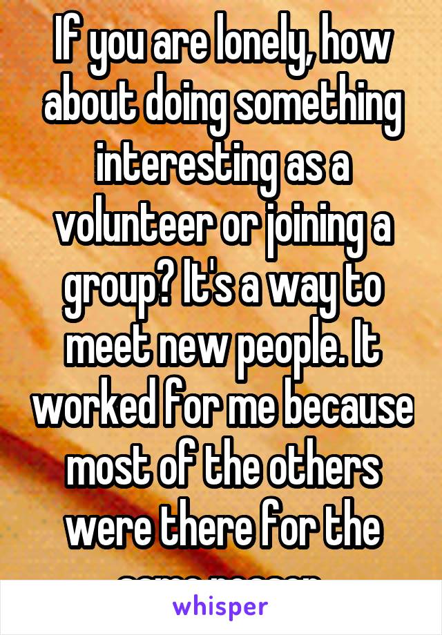 If you are lonely, how about doing something interesting as a volunteer or joining a group? It's a way to meet new people. It worked for me because most of the others were there for the same reason.