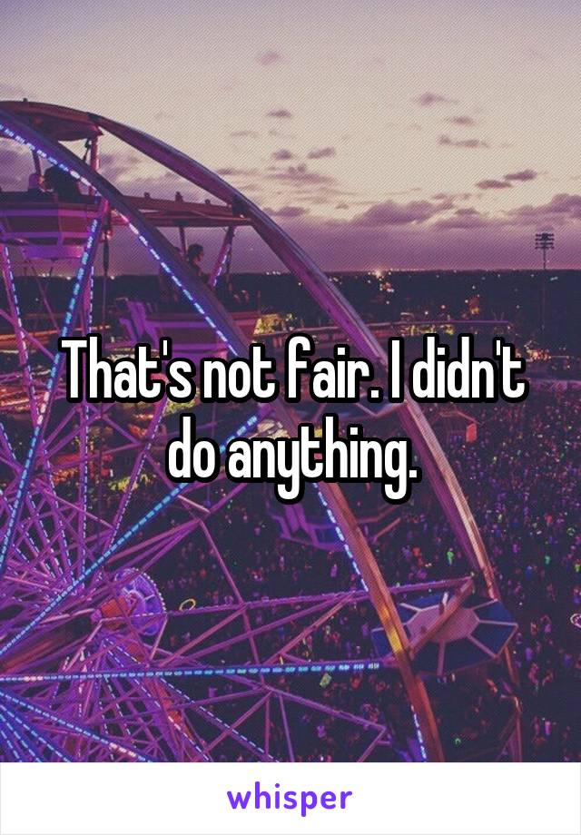 That's not fair. I didn't do anything.