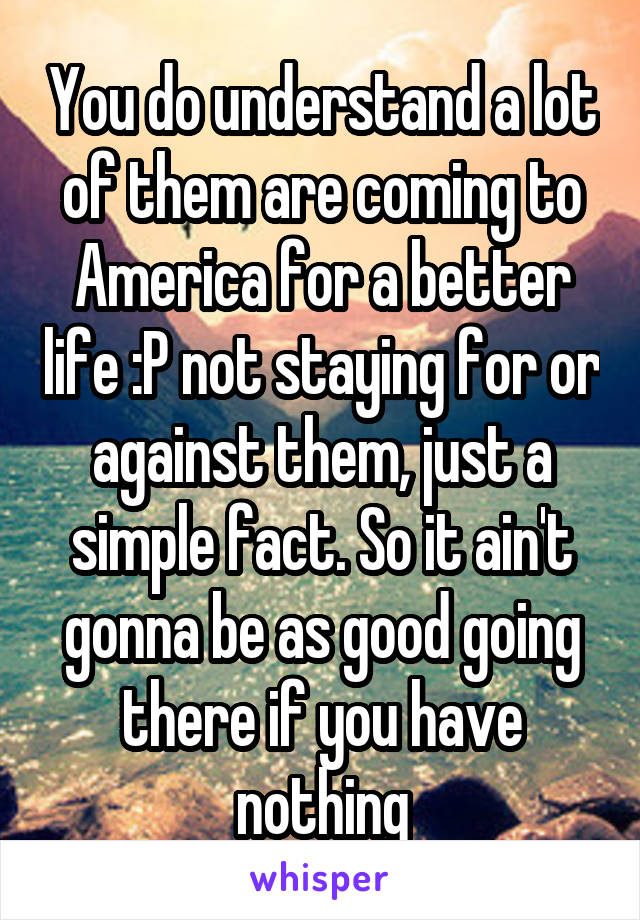 You do understand a lot of them are coming to America for a better life :P not staying for or against them, just a simple fact. So it ain't gonna be as good going there if you have nothing