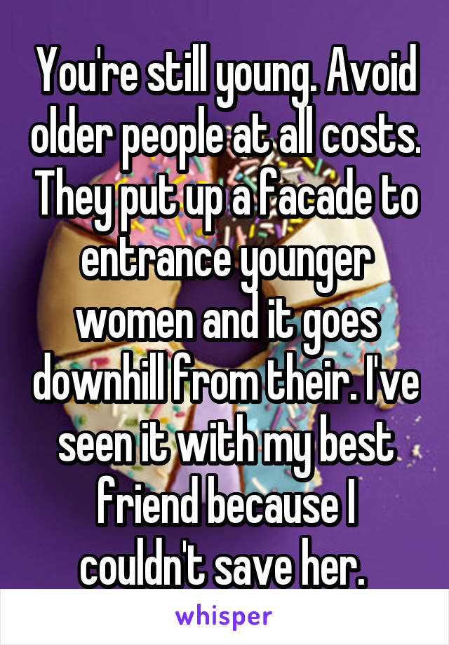 You're still young. Avoid older people at all costs. They put up a facade to entrance younger women and it goes downhill from their. I've seen it with my best friend because I couldn't save her. 