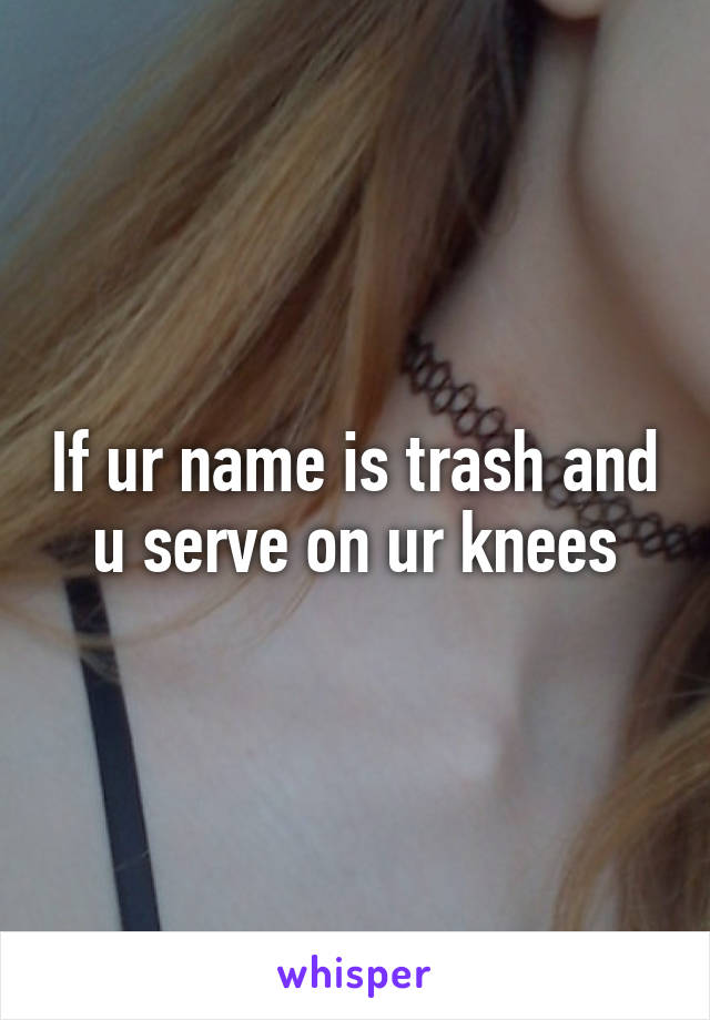If ur name is trash and u serve on ur knees