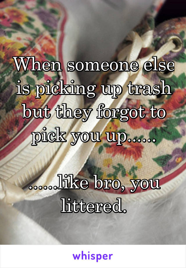 When someone else is picking up trash but they forgot to pick you up......

......like bro, you littered.