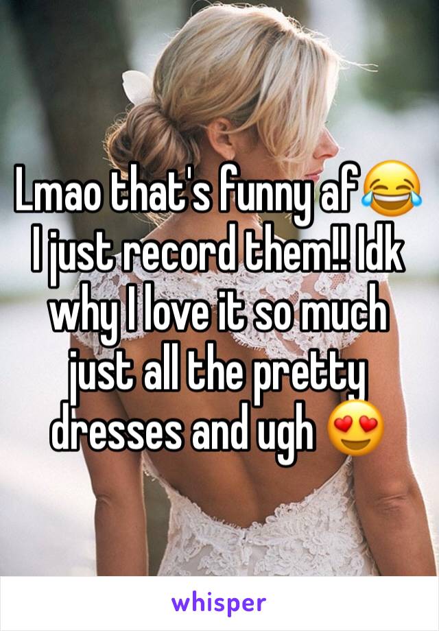 Lmao that's funny af😂I just record them!! Idk why I love it so much just all the pretty dresses and ugh 😍