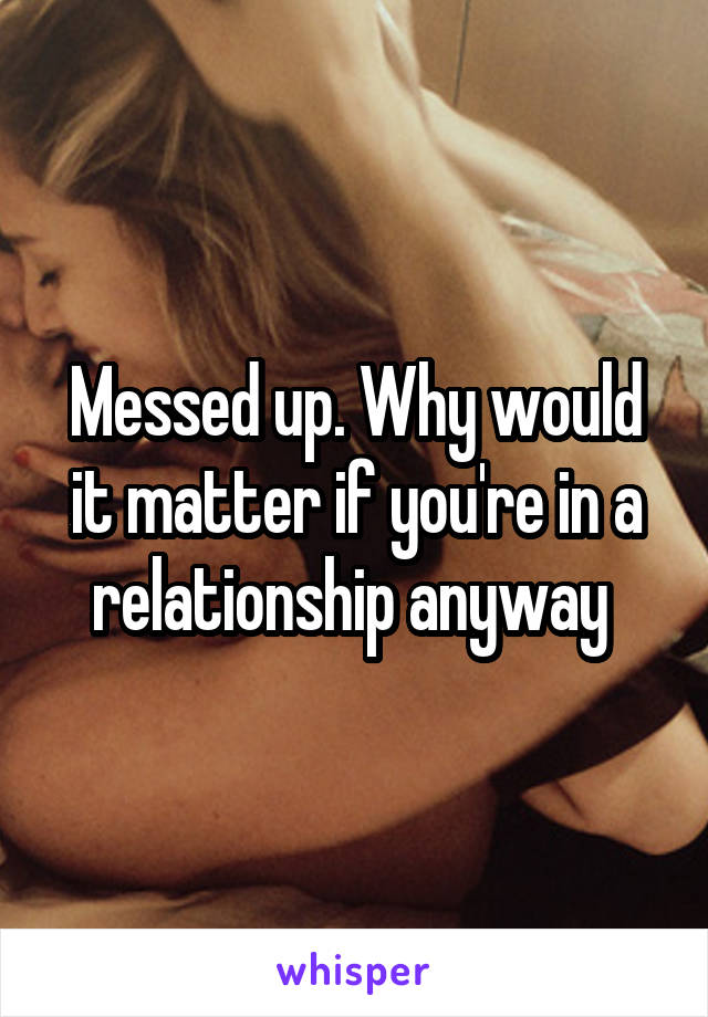 Messed up. Why would it matter if you're in a relationship anyway 
