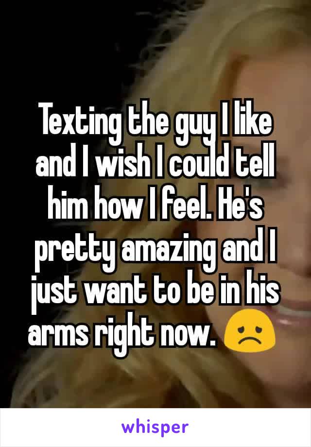 Texting the guy I like and I wish I could tell him how I feel. He's pretty amazing and I just want to be in his arms right now. 😞 