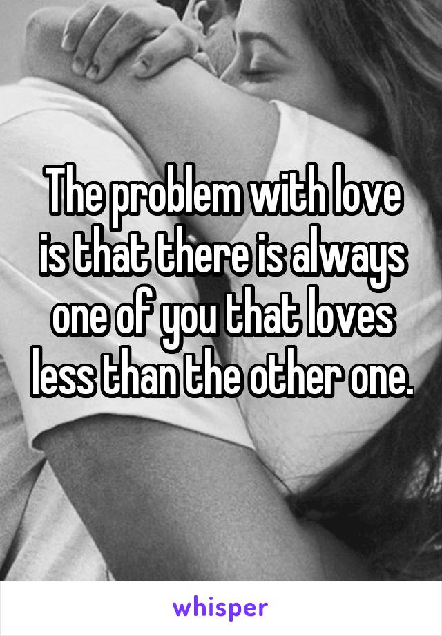 The problem with love is that there is always one of you that loves less than the other one. 