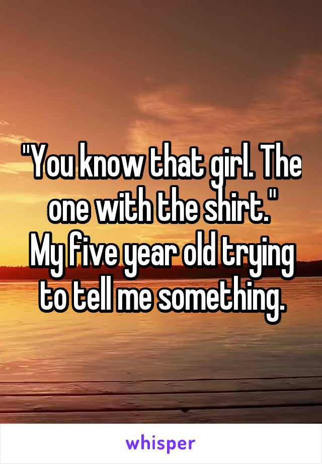 "You know that girl. The one with the shirt."
My five year old trying to tell me something.