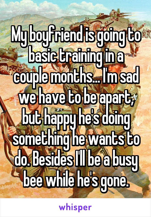 My boyfriend is going to basic training in a couple months... I'm sad we have to be apart, but happy he's doing something he wants to do. Besides I'll be a busy bee while he's gone.