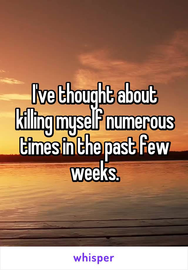 I've thought about killing myself numerous times in the past few weeks.