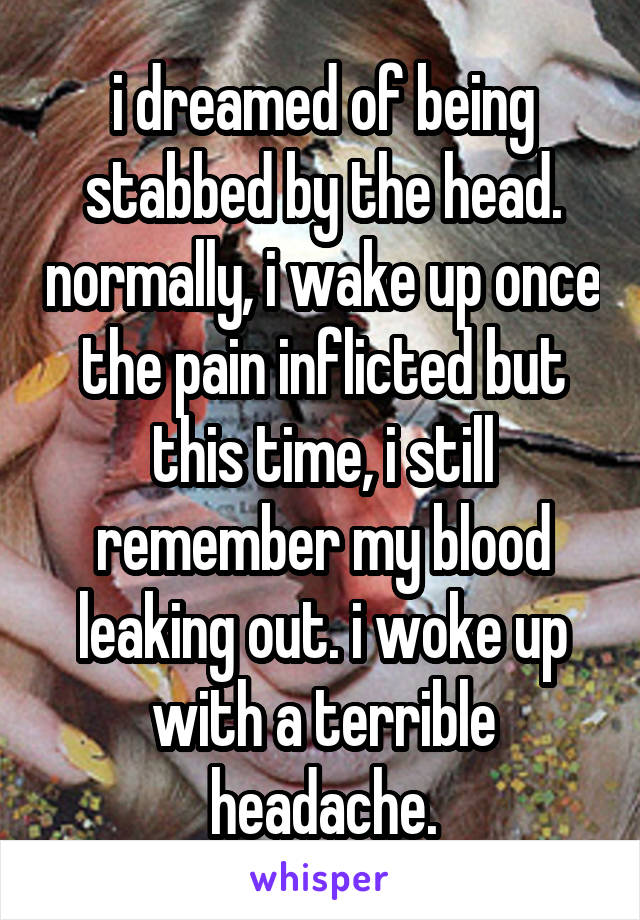 i dreamed of being stabbed by the head. normally, i wake up once the pain inflicted but this time, i still remember my blood leaking out. i woke up with a terrible headache.