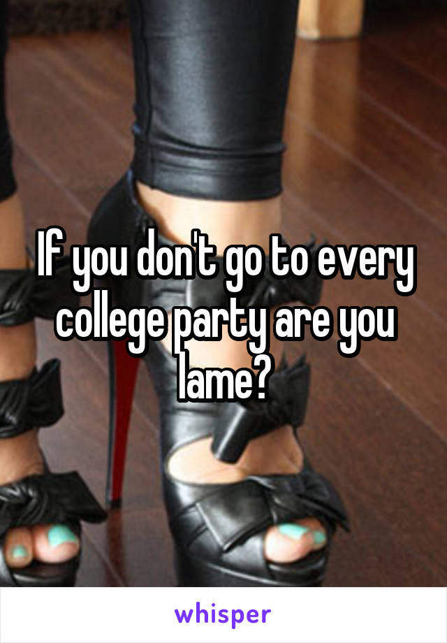 If you don't go to every college party are you lame?