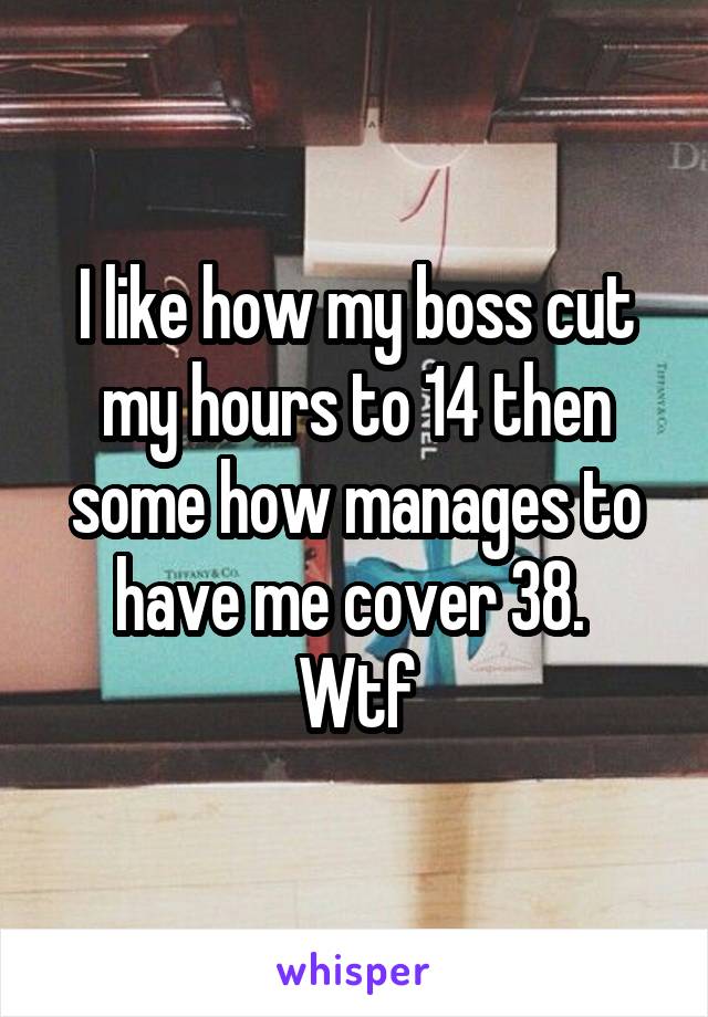 I like how my boss cut my hours to 14 then some how manages to have me cover 38. 
Wtf