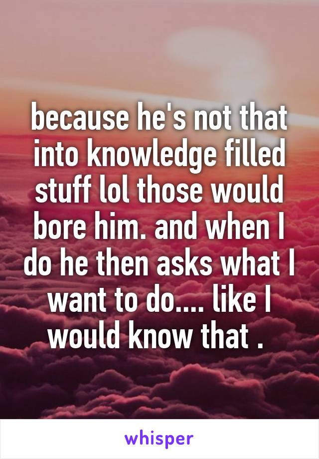because he's not that into knowledge filled stuff lol those would bore him. and when I do he then asks what I want to do.... like I would know that . 