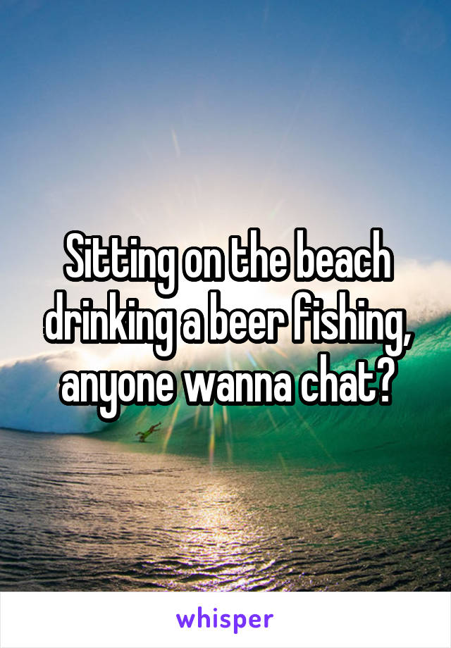 Sitting on the beach drinking a beer fishing, anyone wanna chat?