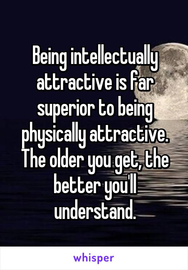 Being intellectually attractive is far superior to being physically attractive. The older you get, the better you'll understand.