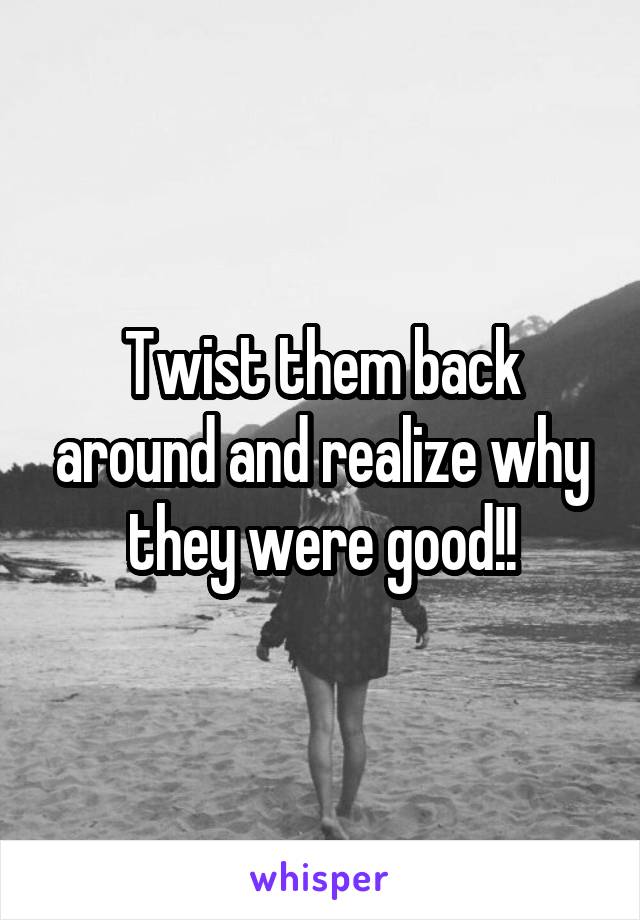 Twist them back around and realize why they were good!!