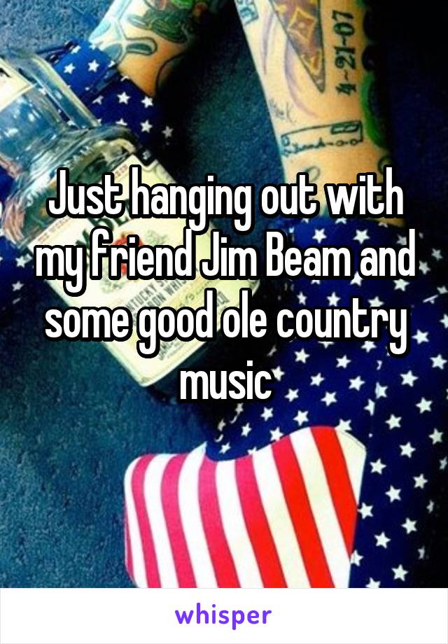 Just hanging out with my friend Jim Beam and some good ole country music
