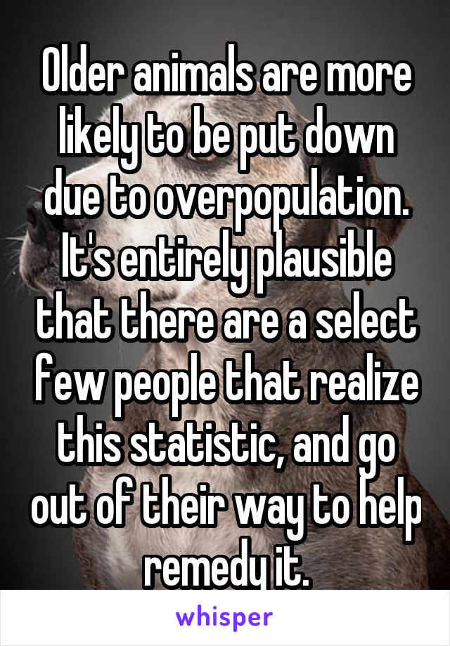 Older animals are more likely to be put down due to overpopulation. It's entirely plausible that there are a select few people that realize this statistic, and go out of their way to help remedy it.