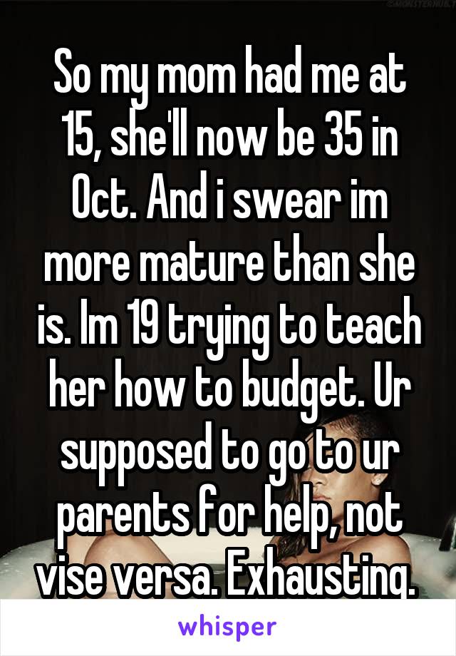 So my mom had me at 15, she'll now be 35 in Oct. And i swear im more mature than she is. Im 19 trying to teach her how to budget. Ur supposed to go to ur parents for help, not vise versa. Exhausting. 