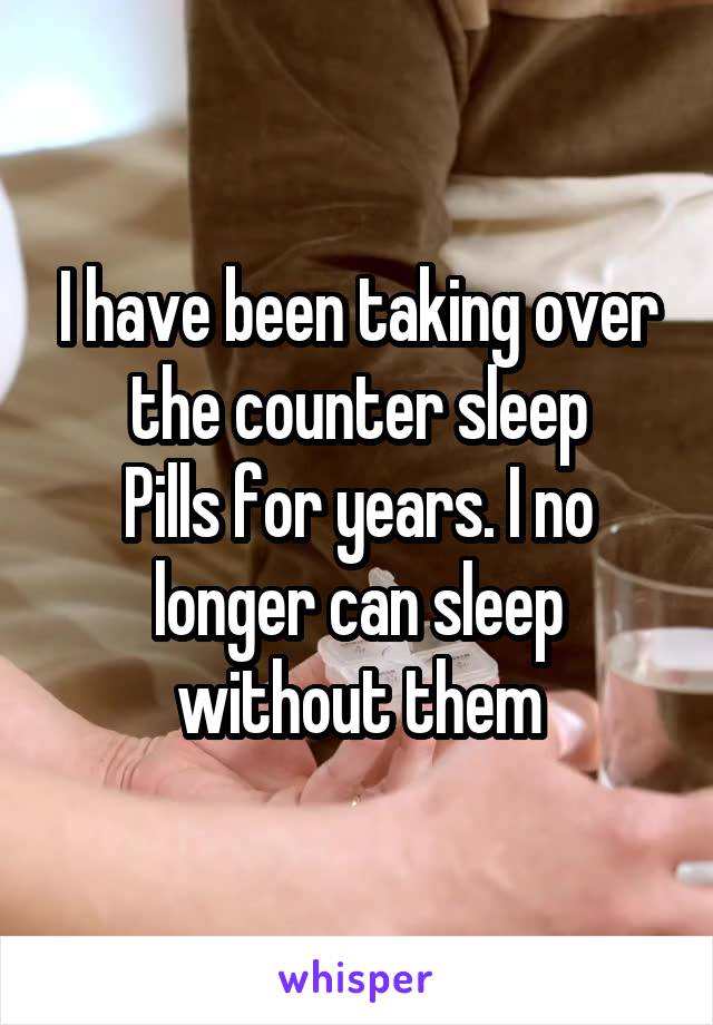 I have been taking over the counter sleep
Pills for years. I no longer can sleep without them