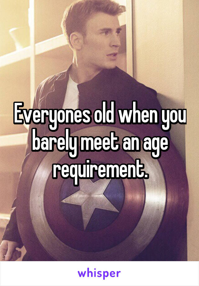 Everyones old when you barely meet an age requirement.