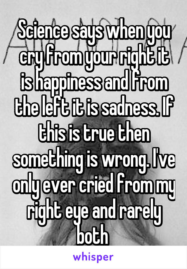 Science says when you cry from your right it is happiness and from the left it is sadness. If this is true then something is wrong. I've only ever cried from my right eye and rarely both 