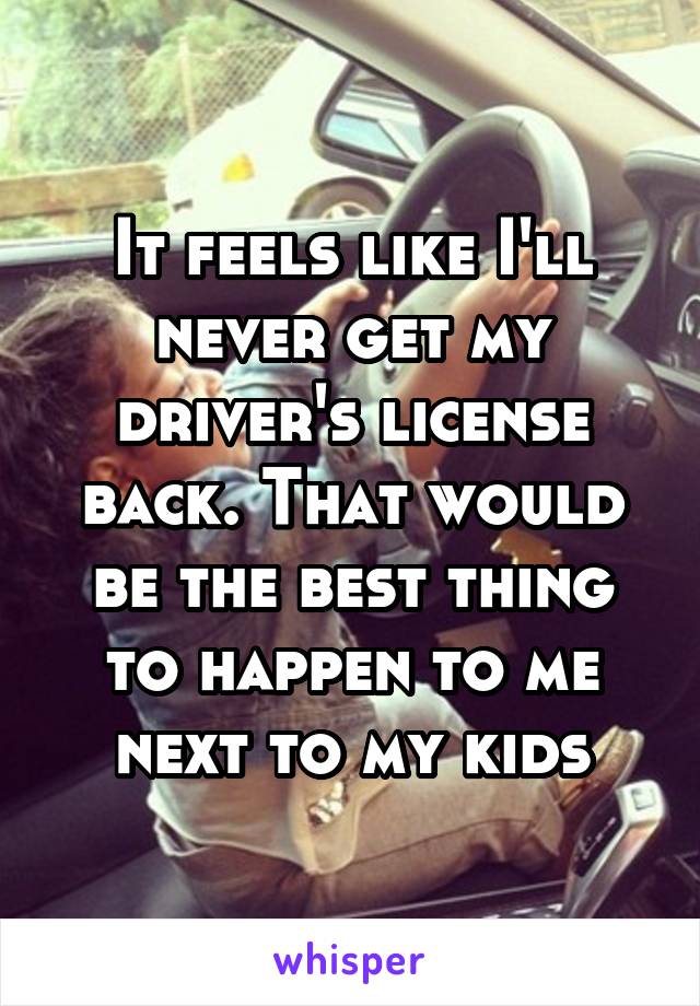 It feels like I'll never get my driver's license back. That would be the best thing to happen to me next to my kids