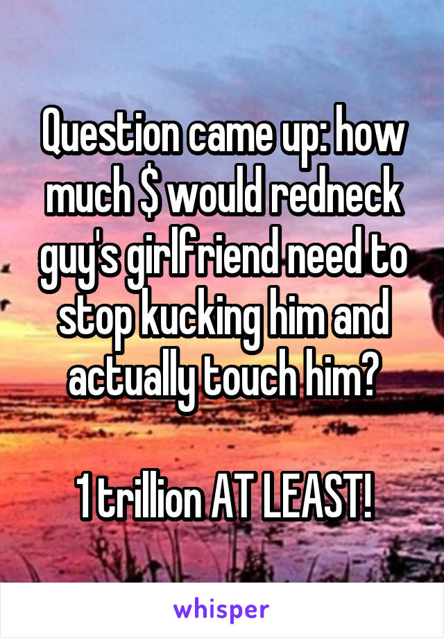 Question came up: how much $ would redneck guy's girlfriend need to stop kucking him and actually touch him?

1 trillion AT LEAST!