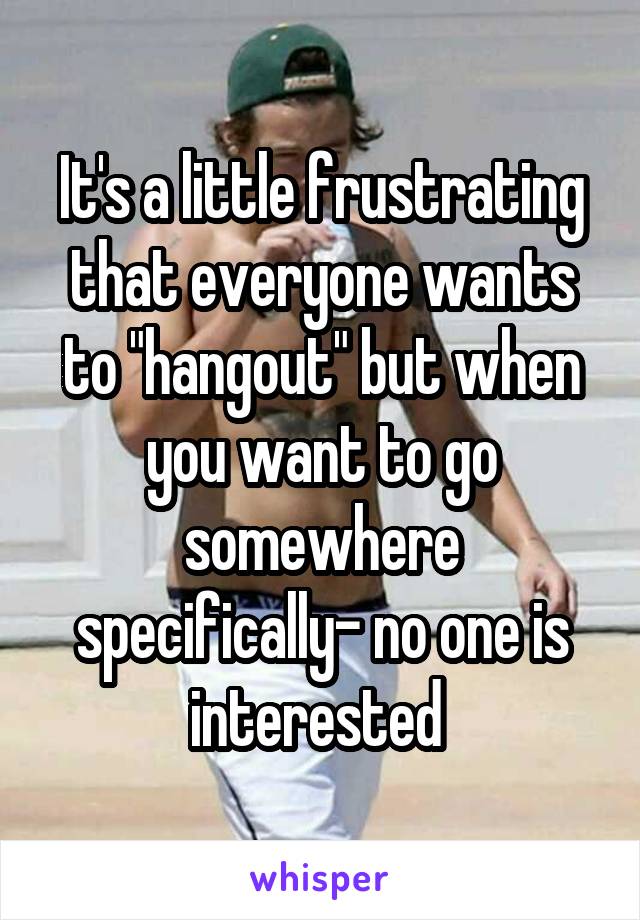 It's a little frustrating that everyone wants to "hangout" but when you want to go somewhere specifically- no one is interested 