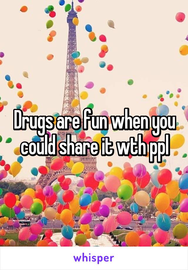 Drugs are fun when you could share it wth ppl