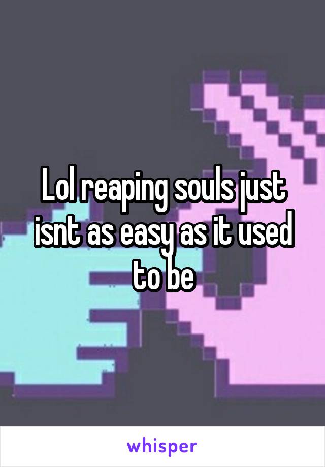 Lol reaping souls just isnt as easy as it used to be