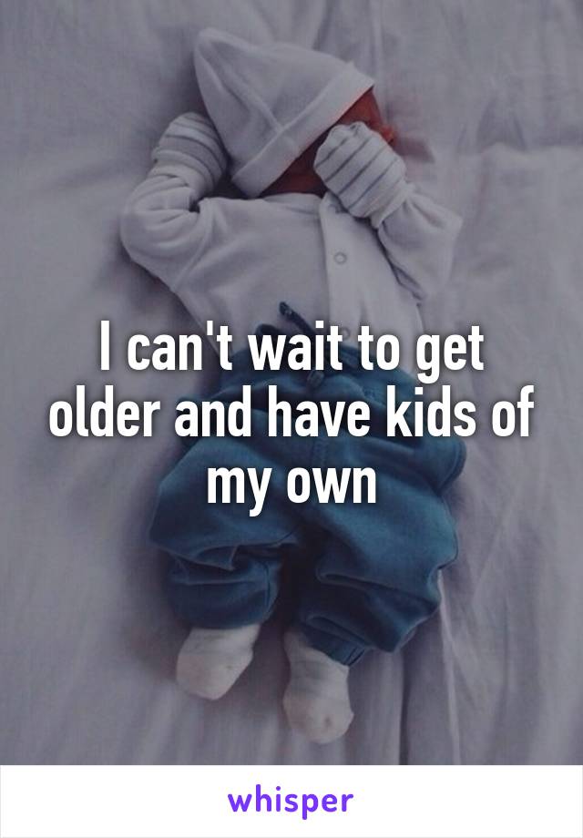 I can't wait to get older and have kids of my own