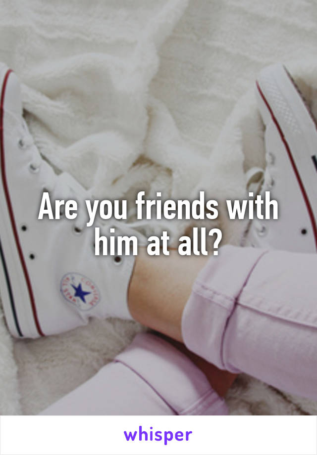 Are you friends with him at all?