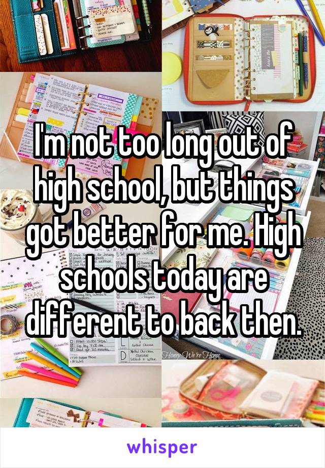 I'm not too long out of high school, but things got better for me. High schools today are different to back then.