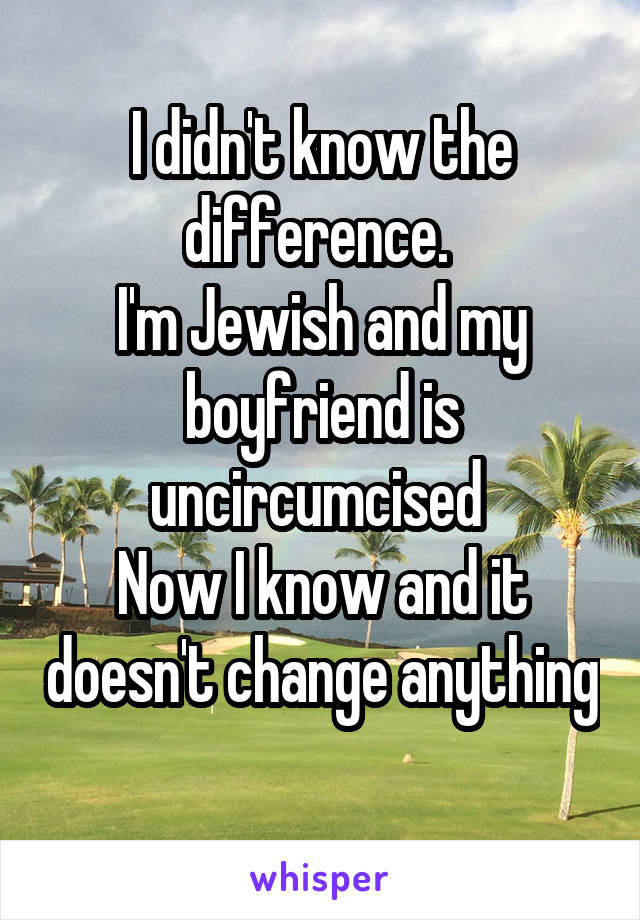 I didn't know the difference. 
I'm Jewish and my boyfriend is uncircumcised 
Now I know and it doesn't change anything 