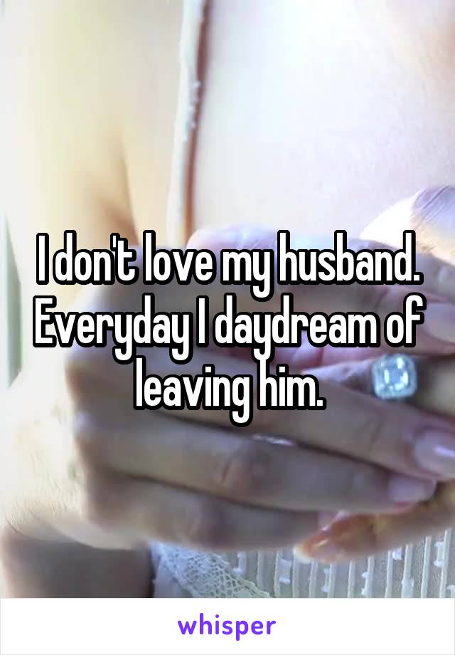 I don't love my husband. Everyday I daydream of leaving him.