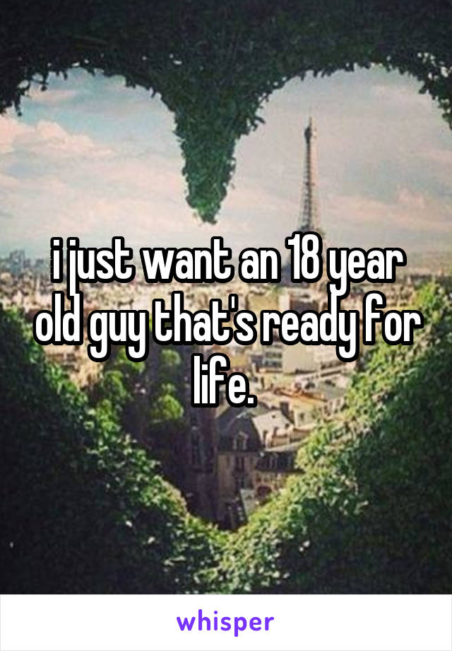 i just want an 18 year old guy that's ready for life. 
