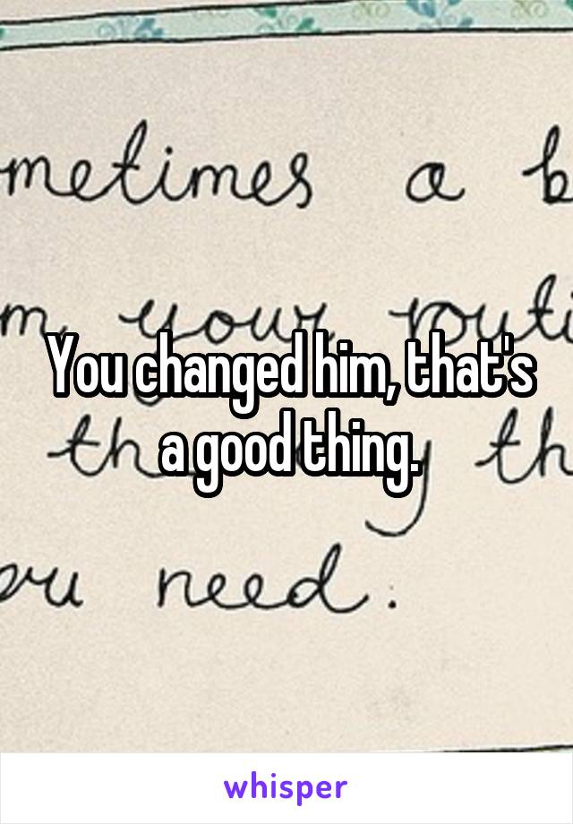 You changed him, that's a good thing.