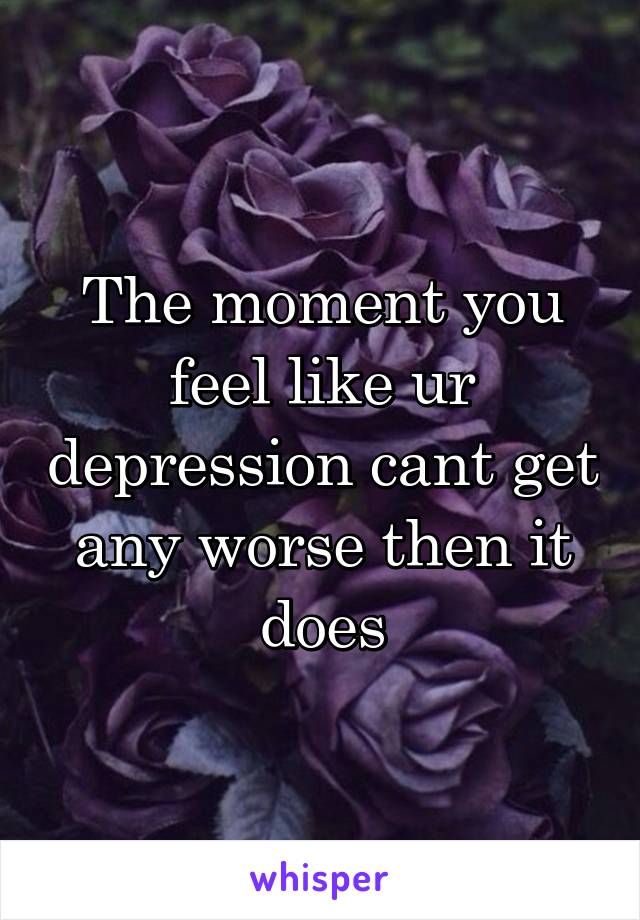 The moment you feel like ur depression cant get any worse then it does