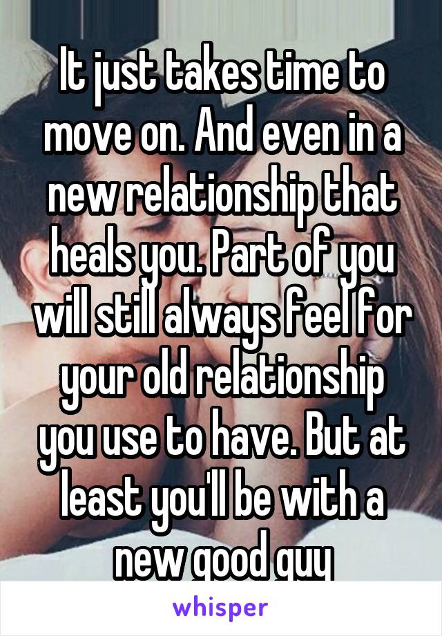 It just takes time to move on. And even in a new relationship that heals you. Part of you will still always feel for your old relationship you use to have. But at least you'll be with a new good guy