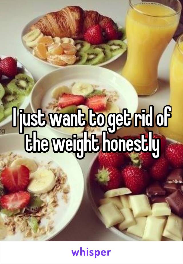 I just want to get rid of the weight honestly