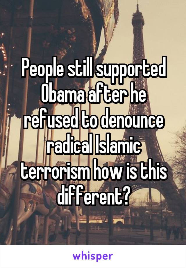 People still supported Obama after he refused to denounce radical Islamic terrorism how is this different?