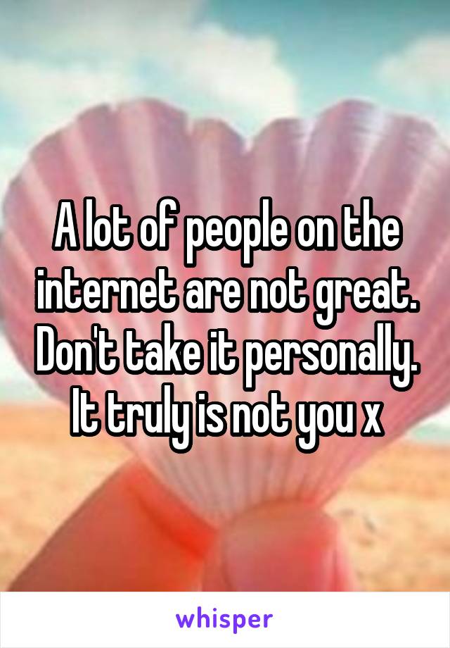A lot of people on the internet are not great. Don't take it personally. It truly is not you x