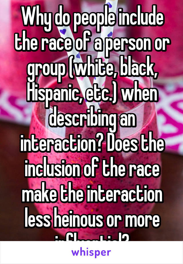 Why do people include the race of a person or group (white, black, Hispanic, etc.) when describing an interaction? Does the inclusion of the race make the interaction less heinous or more influential?