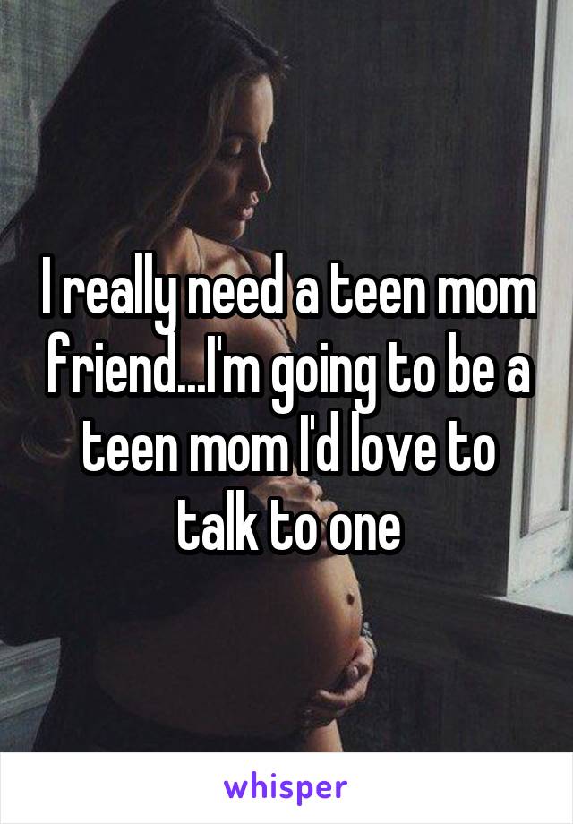 I really need a teen mom friend...I'm going to be a teen mom I'd love to talk to one