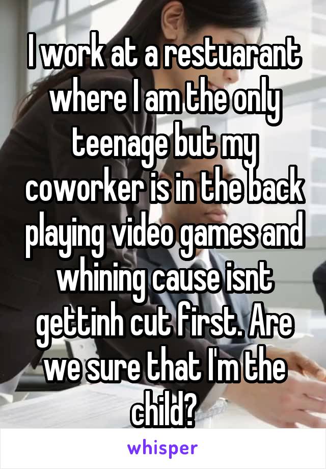 I work at a restuarant where I am the only teenage but my coworker is in the back playing video games and whining cause isnt gettinh cut first. Are we sure that I'm the child?