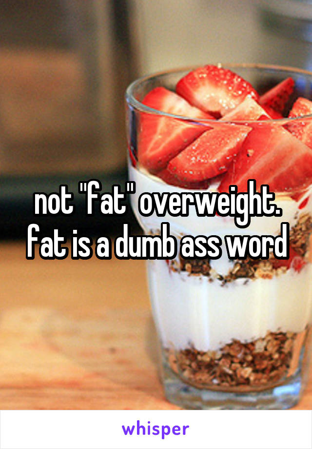 not "fat" overweight. fat is a dumb ass word