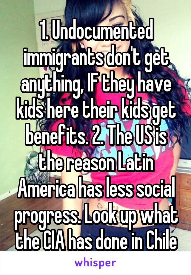 1. Undocumented immigrants don't get anything, IF they have kids here their kids get benefits. 2. The US is the reason Latin America has less social progress. Look up what the CIA has done in Chile