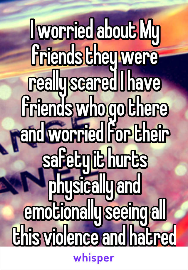I worried about My friends they were really scared I have friends who go there and worried for their safety it hurts physically and emotionally seeing all this violence and hatred